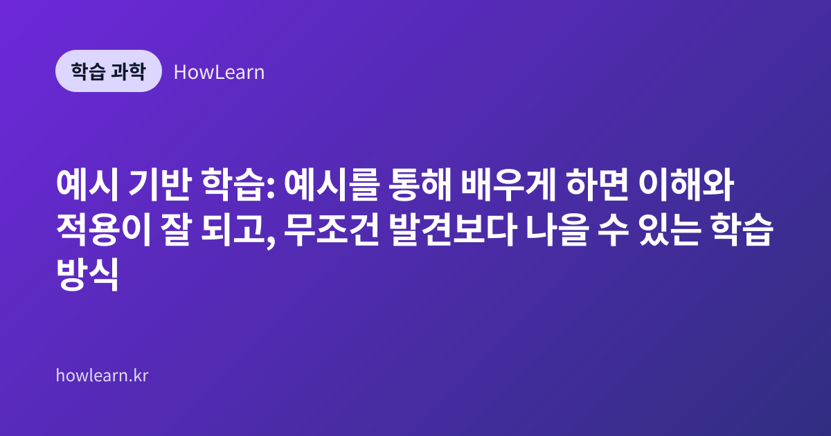 예시 기반 학습: 예시를 통해 배우게 하면 이해와 적용이 잘 되고, 무조건 발견보다 나을 수 있는 학습 방식